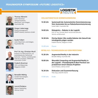 VOLLAUTOMATISCHE KOMMISSIONIERUNG
13.30 Uhr	 Systemwelt der Automatischen Kommissionierung:
Vom Automaten bis zur Roboterkommissionierung
Guido Follert, Fraunhofer IML
14.00 Uhr	 Robogistics – Roboter in der Logistik
Prof. Dr.-Ing. Christian Wurll, Hochschule Karlsruhe –
Technik und Wirtschaft
14.30 Uhr	 Pick-by-Robot: Wie mobile Roboter die Zukunft der
Intralogistik prägen werden
Frederik Brantner, Magazino GmbH
15.00 Uhr	 Pause
RETAIL 4.0 – TECHNOLOGIEN AUF DEM PRÜFSTAND
15.30 Uhr	 Augmented Reality in der Industrie
Benedikt Mättig, Fraunhofer IML
16.00 Uhr	 Wearable Computing and Augmented Reality in
der Logistik – Praxisbeispiele & Best Practices von
produktiven Smart-Glasses-Projekten
Leonid Poliakov, Ubimax GmbH
16.30 Uhr	 Diskussion und Zusammenfassung
Thilo Jörgl, LOGISTIK HEUTE
17.00 Uhr	 Ende
Thomas Albrecht
Leiter Fahrerlose
Transportsysteme,
Maschinen und Anlagen,	
Fraunhofer IML
Gregor Lebernegg
Productmanagement,
KNAPP Industry Solutions GmbH
Guido Follert
Leiter Maschinen und Anlagen,	
Fraunhofer IML
Prof. Dr.-Ing. Christian Wurll
Professor für Elektrotechnik und
Automatisierung, Hochschule
Karlsruhe – Technik und Wirtschaft;
External Consultant, SWISSLOG
Automation GmbH
Frederik Brantner
CEO und Mitgründer,
Magazino GmbH
Benedikt Mättig
AutoID-Technologien,
Fraunhofer IML
Leonid Poliakov
Head of Marketing,
Ubimax GmbH
FRAUNHOFER-SYMPOSIUM »FUTURE LOGISTICS«
 