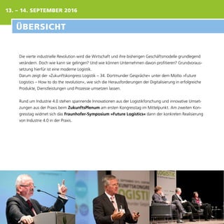 13. – 14. SEPTEMBER 2016
Die vierte industrielle Revolution wird die Wirtschaft und ihre bisherigen Geschäftsmodelle grundlegend
verändern. Doch wie kann sie gelingen? Und wie können Unternehmen davon profitieren? Grundvoraus-
setzung hierfür ist eine moderne Logistik.
Darum zeigt der »Zukunftskongress Logistik – 34. Dortmunder Gespräche« unter dem Motto »Future
Logistics – How to do the revolution«, wie sich die Herausforderungen der Digitalisierung in erfolgreiche
Produkte, Dienstleistungen und Prozesse umsetzen lassen.
Rund um Industrie 4.0 stehen spannende Innovationen aus der Logistikforschung und innovative Umset-
zungen aus der Praxis beim ZukunftsPlenum am ersten Kongresstag im Mittelpunkt. Am zweiten Kon-
gresstag widmet sich das Fraunhofer-Symposium »Future Logistics« dann der konkreten Realisierung
von Industrie 4.0 in der Praxis.
ÜBERSICHT
 
