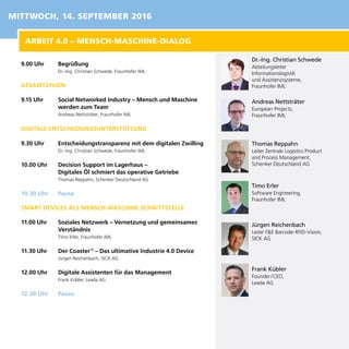 9.00 Uhr	 Begrüßung
Dr.-Ing. Christian Schwede, Fraunhofer IML
GESAMTVISION
9.15 Uhr	 Social Networked Industry – Mensch und Maschine
werden zum Team
Andreas Nettsträter, Fraunhofer IML
DIGITALE ENTSCHEIDUNGSUNTERSTÜTZUNG
9.30 Uhr	 Entscheidungstransparenz mit dem digitalen Zwilling
Dr.-Ing. Christian Schwede, Fraunhofer IML
10.00 Uhr	 Decision Support im Lagerhaus –
Digitales Öl schmiert das operative Getriebe
Thomas Reppahn, Schenker Deutschland AG
10.30 Uhr	 Pause
SMART DEVICES ALS MENSCH-MASCHINE-SCHNITTSTELLE
11.00 Uhr	 Soziales Netzwerk – Vernetzung und gemeinsames
Verständnis
Timo Erler, Fraunhofer IML
11.30 Uhr	 Der Coaster ®
– Das ultimative Industrie 4.0 Device
Jürgen Reichenbach, SICK AG
12.00 Uhr	 Digitale Assistenten für das Management
Frank Kübler, Leada AG
12.30 Uhr	 Pause
Dr.-Ing. Christian Schwede
Abteilungsleiter
Informationslogistik
und Assistenzsysteme,
Fraunhofer IML
Andreas Nettsträter
European Projects,
Fraunhofer IML
Thomas Reppahn
Leiter Zentrale Logistics Product
and Process Management,
Schenker Deutschland AG
Timo Erler
Software Engineering,
Fraunhofer IML
Jürgen Reichenbach
Leiter F&E Barcode-RFID-Vision,
SICK AG
Frank Kübler
Founder / CEO,
Leada AG
ARBEIT 4.0 – MENSCH-MASCHINE-DIALOG
MITTWOCH, 14. SEPTEMBER 2016
 