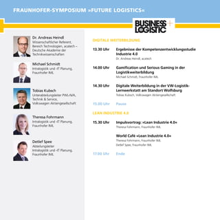 DIGITALE WEITERBILDUNG
13.30 Uhr	 Ergebnisse der Kompetenzentwicklungsstudie
Industrie 4.0
Dr. Andreas Heindl, acatech
14.00 Uhr	 Gamification und Serious Gaming in der
Logistikweiterbildung
Michael Schmidt, Fraunhofer IML
14.30 Uhr	 Digitale Weiterbildung in der VW-Logistik-
Lernwerkstatt am Standort Wolfsburg
Tobias Kubsch, Volkswagen Aktiengesellschaft
15.00 Uhr	 Pause
LEAN INDUSTRIE 4.0
15.30 Uhr	 Impulsvortrag: »Lean Industrie 4.0«
Theresa Fohrmann, Fraunhofer IML
	 World Café »Lean Industrie 4.0«
Theresa Fohrmann, Fraunhofer IML
Detlef Spee, Fraunhofer IML
17.00 Uhr	 Ende
Dr. Andreas Heindl
Wissenschaftlicher Referent,
Bereich Technologien, acatech –
Deutsche Akademie der
Technikwissenschaften
Michael Schmidt
Intralogistik und -IT Planung, 	
Fraunhofer IML
Tobias Kubsch
Unterabteilungsleiter PWL-N/A,
Technik & Service,
Volkswagen Aktiengesellschaft
Theresa Fohrmann
Intralogistik und -IT Planung,	
Fraunhofer IML
Detlef Spee
Abteilungsleiter
Intralogistik und -IT Planung,	
Fraunhofer IML
FRAUNHOFER-SYMPOSIUM »FUTURE LOGISTICS«
 