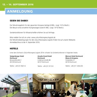 SEIEN SIE DABEI!
Die Teilnahmegebühr für den gesamten Kongress beträgt € 890,– (zzgl. 19 % MwSt.).
Der Besuch eines einzelnen Kongresstages kostet € 490,– (zzgl. 19 % MwSt.).
Sonderkonditionen für Wissenschaftler erfahren Sie auf Anfrage.
Bitte melden Sie sich an unter: www.zukunftskongress-logistik.de
Die Teilnahmebedingungen für den Zukunftskongress Logistik finden Sie auf unserer Webseite.
Anmeldeschluss ist der 4. September 2016.
HOTELS
Unter dem Stichwort »Zukunftskongress Logistik 2016« erhalten Sie Sonderkonditionen in folgenden Hotels:
Steigenberger Hotel
Dortmund
Berswordtstraße 2
44139 Dortmund
Telefon 	+49 231 9021-0
Arcadia Grand Hotel
Dortmund
Lindemannstraße 88
44137 Dortmund
Telefon 	+49 231 9113-0
Mercure Hotel Dortmund
Messe & Kongress
Strobelallee 41
44139 Dortmund
Telefon 	+49 231 1204-245
ANMELDUNG
13. – 14. SEPTEMBER 2016
 