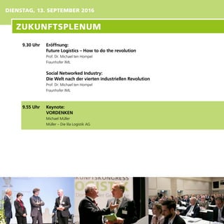 9.30 Uhr	 Eröffnung:
	 Future Logistics – How to do the revolution
Prof. Dr. Michael ten Hompel
Fraunhofer IML
	 Social Networked Industry:
Die Welt nach der vierten industriellen Revolution
Prof. Dr. Michael ten Hompel
Fraunhofer IML
9.55 Uhr	 Keynote:
VORDENKEN
Michael Müller
Müller – Die lila Logistik AG
DIENSTAG, 13. SEPTEMBER 2016
ZUKUNFTSPLENUM
 