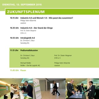 DIENSTAG, 13. SEPTEMBER 2016
10.15 Uhr	 Industrie 4.0 und Mensch 1.0 – Wie passt das zusammen?
Philipp Hahn-Woernle
viastore
10.35 Uhr	 Industrie 4.0 – Der Stand der Dinge
Prof. Dr. Dieter Wegener
ZVEI e. V.
10.55 Uhr	 Intralogistik 4.0
Dr. Christian E. Baur
Swisslog AG
11.15 Uhr	 Podiumsdiskussion
Dr. Christian E. Baur
Swisslog AG
Michael Müller
Müller – Die lila Logistik AG
11.45 Uhr	 Pause
Prof. Dr. Dieter Wegener
ZVEI e. V.
Philipp Hahn-Woernle
viastore
ZUKUNFTSPLENUM
 