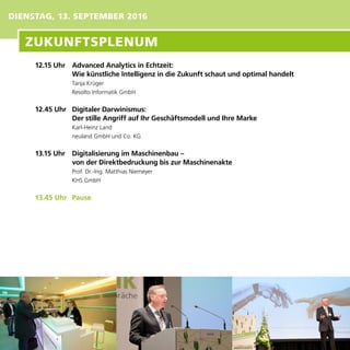 DIENSTAG, 13. SEPTEMBER 2016
12.15 Uhr	 Advanced Analytics in Echtzeit:
	 Wie künstliche Intelligenz in die Zukunft schaut und optimal handelt
Tanja Krüger
Resolto Informatik GmbH
12.45 Uhr 	 Digitaler Darwinismus:
	 Der stille Angriff auf Ihr Geschäftsmodell und Ihre Marke
Karl-Heinz Land
neuland GmbH und Co. KG
13.15 Uhr	 Digitalisierung im Maschinenbau –
	 von der Direktbedruckung bis zur Maschinenakte
Prof. Dr.-Ing. Matthias Niemeyer
KHS GmbH
13.45 Uhr	 Pause
ZUKUNFTSPLENUM
 