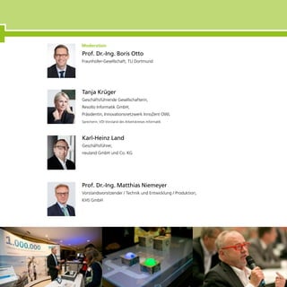 Tanja Krüger
Geschäftsführende Gesellschafterin,
Resolto Informatik GmbH;
Präsidentin, Innovationsnetzwerk InnoZent OWL
Sprecherin, VDI Vorstand des Arbeitskreises Informatik
Karl-Heinz Land
Geschäftsführer,
neuland GmbH und Co. KG
Prof. Dr.-Ing. Matthias Niemeyer
Vorstandsvorsitzender / Technik und Entwicklung / Produktion,
KHS GmbH
Prof. Dr.-Ing. Boris Otto
Fraunhofer-Gesellschaft; TU Dortmund
 