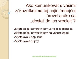 Ako komunikovať s vašimi
 zákazníkmi na tej najintímnejšej
                 úrovni a ako sa
        „dostať do ich vreciek“?
•Zvýšte počet návštevníkov vo vašom obchode
•Zvýšte počet návštevníkov na vašom webe
•Zvýšte svoju popularitu
•Zvýšte svoje príjmy




             http://TvorbaWWWStranok.com/mobil
 