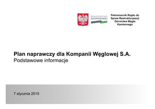 Plan naprawczy dla Kompanii Węglowej S.A.
Podstawowe informacje
7 stycznia 2015
Pełnomocnik Rządu do
Spraw Restrukturyzacji
Górnictwa Węgla
Kamiennego
 