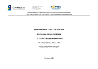 Doskonalenie podstaw programowych kluczem do modernizacji kształcenia zawodowego
Projekt współfinansowany przez Unię Europejską w ramach Europejskiego Funduszu Społecznego
`
PROGRAM NAUCZANIA DLA ZAWODU
OPIEKUNKA DZIECIĘCA 325905
O STRUKTURZE PRZEDMIOTOWEJ
TYP SZKOŁY: SZKOŁA POLICEALNA
RODZAJ PROGRAMU: LINIOWY
Warszawa 2012
 
