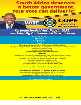 Nelson Mandela Bay Region
Kwa Nobuhle
Jeff Masemola Hall
22 March 2014
11:00am
The program will start at the Kwa Nobuhle Cemetery @11:00am-11:30am
Cde. N Ngcume (Program Director at the Kwa Nobuhle Cemetery, to lay a wreath to all the fallen compatriots)
Bishop Sharply (Faithful Session)
Departure to Jeff Masemola Hall
at12:00pm the program starts at Jeff Masemola Hall
PROGRAM
Program Director: Cde. Khwezi Ntshanyana/Cde Rano Kayser (Regional Chairperson/Secretary)
Devotional Prayer: Bishop Vika
Welcoming: Cde. Mzwandile Bula (Eastern Cape Provincial Dep. Chairperson)
Introduction of Guests: Cde. Thozama Noganda
Input from the Provincial Premier Candidate: Bishop Sharply
Keynote Address: COPE National President: Mosiuoa Patrick Lekota
Vote of Thanks: L. Maneli (Kwa Nobuhle Sub-Regional Chairperson)
Motherwell Nelson Mandela Bay (PE) Motorcade [Ward 56 By-Elections]
Motorcade to Motherwell (In preparation for the 02 April 2014 By-Elections)
Door to Door, Walk-about, Distribution of Flyers etc.
President Mosiuoa Lekota will deliver a short message to the masses
#COPENelsonMandelaEasternCape2014
RELIABLE. ACCOUNTABLE. INCORRUPTIBLE. COPE
 