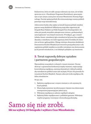 52 Program dla Torunia 
­Budownictwa, 
która nie tylko sprzyja rozlewaniu się miast, ale też była 
sprzeczna m.in. z Narodowym Programem Rewitalizacji, opracowywa-nym 
w tym samym czasie przez ówczesne Ministerstwo Rozwoju Regio-nalnego. 
Postulat spójnej polityki dla zrównoważonego rozwoju polskich 
pozostaje wciąż niezrealizowany. 
Jednocześnie bardzo silny wpływ na kształt krajowej polityki miejskiej 
poprzez swoją działalność lobbystyczną mają takie organizacje jak 
Związek Miast Polskich czy Polski Związek Firm Deweloperskich. Ich 
celem jest przede wszystkim zabezpieczenie interesu „profesjonalnych 
samorządowców” oraz dużych inwestorów. W trójkącie „gry o miasto” 
(władza–biznes–mieszkańcy) głos mieszkańców był przez lata najsłabiej 
słyszalny a mieszkańcy nie mieli organizacji, która broniłaby ich intere-sów 
na forum ogólnopolskim. Dlatego istotnym elementem działalności 
Porozumienia Ruchów Miejskich jest tworzenie presji politycznej w celu 
uspójnienia polityki miejskiej na szczeblu centralnym oraz dostosowania 
jej do potrzeb mieszkańców, a nie lokalnych polityków czy inwestorów. 
2. Toruń naprawdę dobrym sąsiadem 
i partnerem gospodarczym 
Wprowadzimy nową jakość w relacjach z innymi miastami. Chcemy 
skończyć z uprawianiem konkurencji między miastami, rozpoczynając 
konstruktywną współpracę, wymianę doświadczeń i dobrych praktyk, 
aby mieszkańcom polskich miast żyło się lepiej. W tym celu powstało Po-rozumienie 
Ruchów Miejskich. Naszym celem jest ścisła współpraca dla 
dobra mieszkańców. 
W tym celu: 
1. Będziemy współpracować z innymi miastami w celu wymiany do-brych 
praktyk; 
2. Miasta będą wymieniać się informacjami i danymi oraz skutecznymi 
rozwiązaniami poprawiającymi jakość życia; 
3. Wdrożymy współpracę w zakresie wspólnych zakupów; 
4. Będziemy blisko współpracować z pobliskimi gminami. Wdrożymy 
wspólne programy i inwestycje w komunikację podmiejską. 
Samo się nie zrobi. 
Idź na wybory 16 listopada i wybierz Czas Mieszkańców. 
