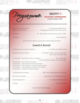 16
Welcome & Introduction of Dr. Anthony Asadullah Samad
Mistress of Ceremonies.....................................Managing Director/Host-Urban Issues Forum
Occasion....................................................Ms. Beverly White, Weekend News Anchor, KNBC
Greetings ....................................................................................................... Selected Officials
TEN YEAR HISTORICAL HIGHLIGHTS VIDEO PRESENTATION
Lunch is Served
Introduction of the Keynote Speaker.......................................Dr. Anthony Asadullah Samad
Keynote Luncheon Speech ...................................Mr. Roland S. Martin, CNN Correspondent
and TV ONE Talk Show Host
Presentation - Newsmaker of the Year Award........................................... Mr. George Gibbs
Community Affairs Manager, UPS West Region
Presentation - Issue of the Year Award
Presentation - Issue Advocate of the Year Award
Presentation - Issue Advocate Life Achievement Award
Presentation - Issues Advocate Public Service Award
Presentation - Corporate Advocate Award
Scholarship Presentations......................................Who's Who Publishing/Real Times Media
Special Presentations.................................................Urban Issues Forum Board of Directors
Acknowledgements ..................................................................Dr. Anthony Asadullah Samad
Closing..........................................................................................................Ms. Beverly White
~ Roland Martin Book Signing ~
Awards Luncheon 2010
INAUGURAL NEWSMAKERS
 