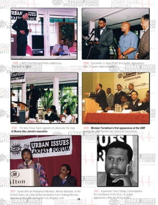 18
1999 - LAPD Chief Bernard Parks addresses
Rampart scandal.
2000 - Geronimo Ji Jaga (Pratt) first public appearance
after 27 years imprisonment.
2000 - The late Ossie Davis appears to advocate the stay
of Mumia Abu Jamal’s execution.
2000 - Minister Farrakhan’s first appearance at the UIBF
during the 2000 Democratic National Convention.
2001- South African Parliament Member, Minnie Mandela, in the
United States on a Racial Reconciliation Fact Finding Mission,
appears at the UIBF during her Los Angeles visit.
2001 - A pensive Tavis Smiley contemplates
his comeback in his first L.A. public
appearance after his firing at BET.
 