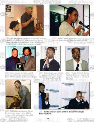 19
2002 - NFL Hall of Famer, Jim Brown, attends UIBF upon his
release from a self-imposed jail sentence to discuss the
prison industrial complex and its disproportionate control
over black males in America's new racism construct.
2003 - LAUSD School Board Member
Genethia Hudley-Hayes discusses education reform.
2003 - Jessie Jackson, Sr. makes second
appearance at the Urban Issues Forum just
before 2004 Presidential election season begins.
2004 - Congressman Jesse Jackson,
Jr., appears at the UIBF to discuss
education becoming a "civil right."
2004 - Harvard Professor Charles
Ogletree discusses equality 50
years after Brown vs. Board of
Education.
2004 - Minister Farrakhan returns to UIBF to discuss “Revisiting the
Million Man March.”
2004 - Civil Rights Living Legend, the late
Dorothy Height, appears at the UIBF to
discuss her life autobiography, Open Wide
The Freedom Gates: A Memoir.
 