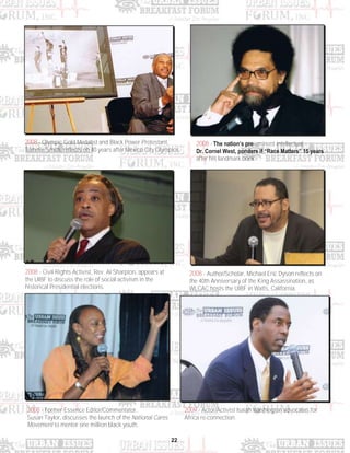 22
2008 - Author/Scholar, Michael Eric Dyson reflects on
the 40th Anniversary of the King Assassination, as
WLCAC hosts the UIBF in Watts, California.
2008 - Civil Rights Activist, Rev. Al Sharpton, appears at
the UIBF to discuss the role of social activism in the
historical Presidential elections.
2008 - Former Essence Editor/Commentator,
Susan Taylor, discusses the launch of the National Cares
Movement to mentor one million black youth.
2008 - Olympic Gold Medalist and Black Power Protestant,
Tommie Smith, reflects on 40 years after Mexico City Olympics.
2008 - The nation’s pre-eminent intellectual,
Dr. Cornel West, ponders if “Race Matters” 15 years
after his landmark book.
2009 - Actor/Activist Isaiah Washington advocates for
Africa re-connection.
 