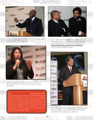 23
2009 - Civil Rights Icon and Bill Clinton BFF, Vernon Jordan,
makes his point at the Urban Issues Forum.
2010 - Television Host/Author, Tavis Smiley, and
Professor/Author, Dr. Cornel West, return to the UIBF
in an action packed "doubleheader" appearance to
discuss black history and lead a tour of Smiley’s
historical exhibit, AMERICA I AM.
2010 - Actress/Author/Pop Culture Icon, Pam Grier,
discusses her life "In Three Acts" and signs her book
at the UIBF.
2010 - Presiding Bishop of the Church of God In Christ,
Charles E. Blake, returns to the UIBF to discuss his
landmark work, Saving Africa's Children.
The URBAN ISSUES FORUM would like to thank
each and every one of the over 20,000 individuals
who have attended, at least, one of our breakfast
forums over the past ten years of its existence. The
success of the Urban Issues Breakfast Forum of
Greater Los Angeles could not have been achieved
without the support and participation of the
community it was designed to serve. THANK YOU
from the bottom of our hearts.
 