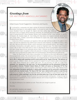 3
Greetings from
DR. ANTHONY ASADULLAH SAMAD
Urban Issues Forum Supporters, Honorees and Guests,
It is unusual for a community to be able to dictate the discourse around events
and issues that impact its socio-political realities. For the past ten years, the Urban
Issues Breakfast Forum has brought the highest and most cutting edge intellectual
discussion to the Los Angeles African American community. No community forum in the nation can
boast of having hosted Ms. Winnie Mandela, Minister Louis Farrakhan, the Rev. Jesse Jackson, Sr. and Rev.
Al Sharpton, Ms. Dorothy Height, Mr. Tavis Smiley, Mr. Ossie Davis, U.S. Surgeon Generals, David Satcher
and Jocelyn Elders, Scholars Cornel West and Michael Eric Dyson, Ms. Susan Taylor and Senator (now
President) Barack Obama.
Every one of these newsmakers are legends in their own right and inaccessible to the public in most
cases. But each has appeared at the Urban Issues Forum (in some instances, on multiple occasions), along
with other high level government officials, activist entertainers and community activists, who sought to raise
community consciousness and public awareness around an important issue. The Urban Issues Breakfast
Forum is like no other in the nation when it comes to attracting the interest of newsmakers and treeshakers
that make change happen in our community and our nation. I welcome you all to the Inaugural Newsmakers
Awards Luncheon to give recognition to those who advocate in making Los Angeles a better place to live and
who make news by improving the quality of life for the disadvantaged, disenfranchised and underserved.
Today, the Urban Issues Forum enters a new phase of its existence as this event will become a staple
of our programmatic activity. This annual luncheon will seek to highlight advocacy of the past year and those
issues that affected our lives in the preceding year. Our inaugural honorees represent the best our community
has to offer in raising public awareness around current events and the “issues of the day.” We welcome our
keynote speaker, Roland S. Martin, who has expanded his footprint from print media to radio to now being the
most visible African American face in global cable news. His very presence on CNN, on a daily basis,
represents “our” perspective in the news room. For that accomplishment and the achievement of being the
first journalist to interview “President” Barack Obama, Mr. Martin will receive our Newsmaker Of The Year
Award. Our other honorees, Damien Goodmon, Betty Pleasant, Rodney Peete and Ms. Holly Robinson Peete
have distinguished themselves significantly in raising public awareness and the community‟s consciousness
around some very important issues. The “Issue of the Year” was a national call for justice in a case that was
tried here in Los Angeles, the Johannes Mehserle Murder Trial for the killing of 22 year old Oscar Grant. The
public served as “justice watchdogs” over this trial, and while justice may or may not have been served, the I
AM OSCAR GRANT Campaign showed the power of a conscious people seeking justice. Sempra Energy has
demonstrated its commitment as a true corporate advocate and is being recognized for it unyielding support
of the Urban Issues Forum.
So, enjoy the afternoon as we celebrate our own. Those who care enough to speak out.
Sincerely,
DR. ANTHONY ASADULLAH SAMAD
Co-Founder, Managing Director and Host
 