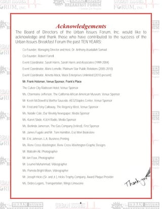 4
Acknowledgements
The Board of Directors of the Urban Issues Forum, Inc. would like to
acknowledge and thank those who have contributed to the success of the
Urban Issues Breakfast Forum the past TEN YEARS;
Co-Founder, Managing Director and Host, Dr. Anthony Asadullah Samad
Co-Founder, Robert Farrell
Event Coordinator, Sarah Harris, Sarah Harris and Associates (1999-2004)
Event Coordinator, Marie Lemelle, Platinum Star Public Relations (2005-2010)
Event Coordinator, Arnetta Mack, Mack Enterprises Unlimited (2010-present)
Mr. Frank Holoman, Venue Sponsor, Frank‟s Place
The Culver City Radisson Hotel, Venue Sponsor
Ms. Charmaine Jefferson, The California African American Museum, Venue Sponsor
Mr. Kevin McDowell & Martha Saucedo, AEG/Staples Center, Venue Sponsor
Mr. Fred and Tony Calloway, The Regency West, Venue Sponsor
Ms. Natalie Cole, Our Weekly Newspaper, Media Sponsor
Ms. Karen Slade, KJLH Radio, Media Sponsor
Ms. Berlinda Jamerson, The Gas Company (retired), First Sponsor
Mr. James Fugate and Mr. Tom Hamilton, Eso Won Bookstore
Mr. Eric Johnson, L.A. Business Printing
Ms. Rene Cross Washington, Rene Cross-Washington Graphic Designs
Mr. Malcolm Ali, Photographer
Mr. Ian Foxx, Photographer
Mr. Leumel Muhammad, Videographer
Ms. Pamela Bright-Moon, Videographer
Mr. Joseph Hicks (Sr. and Jr.), Hicks Trophy Company, Award Plaque Provider
Ms. Debra Legans, Transportation, Wings Limousine
 