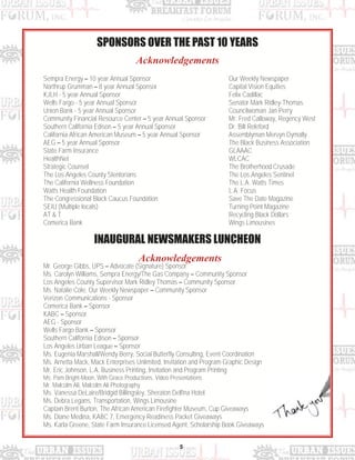 5
Sempra Energy – 10 year Annual Sponsor
Northrup Grumman – 8 year Annual Sponsor
KJLH - 5 year Annual Sponsor
Wells Fargo - 5 year Annual Sponsor
Union Bank - 5 year Annual Sponsor
Community Financial Resource Center – 5 year Annual Sponsor
Southern California Edison – 5 year Annual Sponsor
California African American Museum – 5 year Annual Sponsor
AEG – 5 year Annual Sponsor
State Farm Insurance
HealthNet
Strategic Counsel
The Los Angeles County Stentorians
The California Wellness Foundation
Watts Health Foundation
The Congressional Black Caucus Foundation
SEIU (Multiple locals)
AT & T
Comerica Bank
Our Weekly Newspaper
Capital Vision Equities
Felix Cadillac
Senator Mark Ridley-Thomas
Councilwoman Jan Perry
Mr. Fred Calloway, Regency West
Dr. Bill Releford
Assemblyman Mervyn Dymally
The Black Business Association
GLAAAC
WLCAC
The Brotherhood Crusade
The Los Angeles Sentinel
The L.A. Watts Times
L.A. Focus
Save The Date Magazine
Turning Point Magazine
Recycling Black Dollars
Wings Limousines
Acknowledgements
SPONSORS OVER THE PAST 10 YEARS
Acknowledgements
INAUGURAL NEWSMAKERS LUNCHEON
Mr. George Gibbs, UPS – Advocate (Signature) Sponsor
Ms. Carolyn Williams, Sempra Energy/The Gas Company – Community Sponsor
Los Angeles County Supervisor Mark Ridley Thomas – Community Sponsor
Ms. Natalie Cole, Our Weekly Newspaper – Community Sponsor
Verizon Communications - Sponsor
Comerica Bank – Sponsor
KABC – Sponsor
AEG - Sponsor
Wells Fargo Bank – Sponsor
Southern California Edison – Sponsor
Los Angeles Urban League – Sponsor
Ms. Eugenia Marshall/Wendy Berry, Social Butterfly Consulting, Event Coordination
Ms. Arnetta Mack, Mack Enterprises Unlimited, Invitation and Program Graphic Design
Mr. Eric Johnson, L.A. Business Printing, Invitation and Program Printing
Ms. Pam Bright-Moon, With Grace Productions, Video Presentations
Mr. Malcolm Ali, Malcolm Ali Photography
Ms. Vanessa DeLaire/Bridgid Billingsley, Sheraton Delfina Hotel
Ms. Debra Legans, Transportation, Wings Limousine
Captain Brent Burton, The African American Firefighter Museum, Cup Giveaways
Ms. Diane Medina, KABC 7, Emergency Readiness Packet Giveaways
Ms. Karla Greene, State Farm Insurance Licensed Agent, Scholarship Book Giveaways
 