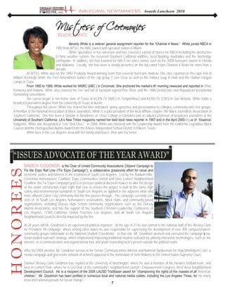 7
DAMIEN GOODMON is the Chair of United Community Associations‟ Citizens' Campaign to
Fix the Expo Rail Line (“Fix Expo Campaign”), a collaborative grassroots effort for racial and
economic justice and fairness in the treatment of South Los Angeles. Led by the Baldwin Hills-
Crenshaw Homeowners' Coalition, Expo Communities United and Save Leimert Neighborhood
Coalition, the Fix Expo Campaign goal is to pressure political decision-makers to alter the design
of the under construction Expo Light Rail Line to ensure the project is built to the same high
safety and environmental standards in South Los Angeles as applied in the adjacent white and
more affluent Culver City community that the line passes through. The campaign currently con-
sists of 18 South Los Angeles homeowners associations, block clubs, and community-based
organizations, including Dorsey High School community organizations such as the Dorsey
Alumni Association, and has the support of the Southern Christian Leadership Conference of
Los Angeles, CORE-California, United Teachers Los Angeles, and all South Los Angeles
Neighborhood Councils directly impacted by the line.
At 28 years old Mr. Goodmon is an experienced political organizer. At the age of 21 he was named to the national staff of the Wesley Clark
for President '04 campaign, where among other duties he was responsible for supervising the development of over 400 campus/student-
community groups nationwide as the National Student Coordinator. In that role, Mr. Goodmon devised and executed the campaign‟s na-
tional student outreach strategy, which emphasized improving traditional student outreach by utilizing interactive technologies, such as the
internet, as a communication and organizational tool, and youth marketing tactics proven outside the political realm.
After the 2004 election, Mr. Goodmon served as the Senior Communications Advisor and National Spokesman for StopJohnRoberts.com, a
media campaign and grassroots network of activists opposed to the nomination of John Roberts to the United States Supreme Court.
Damien Wesley Clark Goodmon has studied at the University of Washington, where he was a member of the Huskies football team, and
lives in Leimert Park, where he is Co-Chair of the community's neighborhood council - Empowerment Congress West Area Neighborhood
Development Council. He is a recipient of the 2008 LAUSD Trailblazer award for “championing the rights of the masses of all American
children.” Mr. Goodmon has been profiled in numerous local and national media outlets, including the Los Angeles Times, for his many
local and national pursuits for social change.
BEVERLY WHITE
Beverly White is a veteran general assignment reporter for the “Channel 4 News.” White joined NBC4 in
1992 from WTVJ, the NBC owned and operated station in Miami.
White specializes in live television and has covered a variety of stories for NBC4 including the destructive
El Nino weather system, the recurrent Southern California wildfires, local flooding, mudslides and the Northridge
earthquake. In addition, she has traveled for NBC4 on select stories such as the 2004 hurricane swarm in Florida
and Alabama. Locally, she has been a steady presence on the top-rated 11pm Channel 4 News for more than a
decade.
At WTVJ, White was on the 1992 Peabody Award-winning team that covered Hurricane Andrew. She also reported on the rape trial of
William Kennedy Smith, the First Amendment battles of the rap group 2 Live Crew as well as the military coup in Haiti and the Haitian refugee
camps in Cuba.
From 1985 to 1989, White worked for WKRC (ABC ) in Cincinnati. She anchored the market‟s #1 morning newscast and reported in Ohio,
Kentucky and Indiana. White also covered the rise and fall of baseball legend Pete Rose and the 1988 Democratic and Republican presidential
nominating conventions.
Her career began in her home state of Texas at KCEN-TV (NBC) in Temple/Waco and KENS-TV (CBS) in San Antonio. White holds a
broadcast journalism degree from the University of Texas at Austin.
Throughout her career, White has shared her time and talent, giving speeches and presentations to colleges, community and civic groups.
A member of the National Association of Black Journalists, White is a past president of the local affiliate chapter, the Black Journalists Association of
Southern California. She has been a Scholar in Residence at Citrus College in Glendora and an adjunct professor of broadcast journalism at the
University of Southern California. LA‟s New Times magazine named her best local news reporter in 1997 and in the April 2000 issue of „Essence‟
magazine, White was designated a "Live Shot Diva." In 2008, White was honored with the Leadership Award from the California Legislative Black
Caucus and the Distinguished Alumni Award from the Killeen Independent School District in Killeen, Texas.
White lives in the Los Angeles area with her family and Deuce, their wire fox terrier.
INAUGURAL NEWSMAKERS - Awards Luncheon 2010
 
