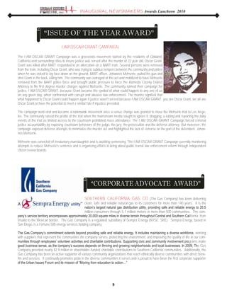 SOUTHERN CALIFORNIA GAS CO. (The Gas Company) has been delivering
clean, safe and reliable natural gas to its customers for more than 140 years. It is the
nation‟s largest natural gas distribution utility, providing safe and reliable energy to 20.5
million consumers through 5.7 million meters in more than 500 communities. The com-
pany‟s service territory encompasses approximately 20,000 square miles in diverse terrain throughout Central and Southern California, from
Visalia to the Mexican border. The Gas Company is a regulated subsidiary of Sempra Energy (NYSE: SRE). Sempra Energy, based in
San Diego, is a Fortune 500 energy services holding company.
The Gas Company‟s commitment extends beyond providing safe and reliable energy. It includes maintaining a diverse workforce, working
with suppliers that represent the communities the company serves, protecting the environment, and improving the quality of life in our com-
munities through employees‟ volunteer activities and charitable contributions. Supporting civic and community involvement programs make
good business sense, as the company‟s success depends on thriving and growing neighborhoods and local businesses. In 2009, The Gas
Company provided nearly $2.9 million in shareholder-funded charitable contributions to Southern California communities. Additionally, the
Gas Company has been an active supporter of various community organizations that reach ethnically diverse communities with direct bene-
fits and services. It continually promotes pride in the diverse communities it serves and is proud to have been the first corporate supporter
of the Urban Issues Forum and its mission of “Moving from education to action…”
I AM OSCAR GRANT CAMPAIGN
The I AM OSCAR GRANT Campaign was a grassroots movement started by the residents of Oakland,
California and surrounding cities to insure justice was served after the murder of 22 year old, Oscar Grant.
Grant was killed after BART responded to an altercation on a BART train. Several persons were removed
from the train, including Oscar Grant, who was trying to subdue tempers between the community and police
when he was asked to lay face down on the ground. BART officer, Johannes Mehserle, pulled his gun and
shot Grant in the back, killing him. The community was outraged at this act and mobilized to have Mehserle
removed from the BART police force and brought public pressure to force the Alameda County District
Attorney to file first degree murder charges against Mehserle. The community named their campaign for
justice, I AM OSCAR GRANT, because Grant became the symbol of what could happen to any one of us
on any given day, when confronted with corrupt and abusive law enforcement. The mantra signified that
what happened to Oscar Grant could happen again if justice wasn't served because I AM OSCAR GRANT, you are Oscar Grant, we all are
Oscar Grant or have the potential to meet a similar fate if injustice prevailed.
The campaign went viral and became a nationwide movement once a venue change was granted to move the Mehserle trial to Los Ange-
les. The community raised the profile of the trial when the mainstream media sought to ignore it, blogging, u-tubing and reporting the daily
events of the trial as limited access to the courtroom prohibited mass attendance. The I AM OSCAR GRANT Campaign forced criminal
justice accountability by exposing courtroom behaviors of the judge, the jury, the prosecution and the defense attorney. But moreover, the
campaign exposed defense attempts to minimalize the murder act and highlighted the lack of remorse on the part of the defendant, Johan-
nes Mehserle.
Mehserle was convicted of involuntary manslaughter and is awaiting sentencing. The I AM OSCAR GRANT Campaign currently monitoring
attempts to reduce Mehserle's sentence and is organizing efforts to bring about public transit law enforcement reform through independent
citizen review boards.
INAUGURAL NEWSMAKERS Awards Luncheon 2010
9
 