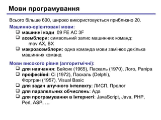 Мови програмування
Всього більше 600, широко використовується приблизно 20.
Машинно-орієнтовані мови:
   машинні коди 09 FE AC 3F
   асемблери: символьний запис машинних команд:
        mov AX, BX
   макроасемблери: одна команда мови замінює декілька
     машинних команд
Мови високого рівня (алгоритмічні):
   для навчання: Бейсик (1965), Паскаль (1970), Лого, Рапіра
   професійні: Сі (1972), Паскаль (Delphi),
    Фортран (1957), Visual Basic
   для задач штучного інтелекту: ЛИСП, Пролог
   для паралельних обчислень: Ада
   для програмування в Інтернеті: JavaScript, Java, PHP,
    Perl, ASP, …
 