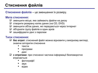 Стиснення файлів
Стиснення файлів – це зменшення їх розміру.
Мета стиснення:
     зменшити місце, яке займають файли на диску
     створити резервну копію даних (на CD, DVD)
     зменшити об'єм даних, які передаються через Інтернет
     об'єднати групу файлів в один архів
     зашифрувати дані з паролем

Типи стиснення:
   без втрат: стиснений файл можна відновити у вихідному вигляді,
    знаючи алгоритм стиснення
         тексти
         програми
         дані
   с втратами: при стисненні частина інформації безповоротно
    втрачається
         фотографії
         звук
         відео
 