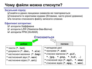 Чому файли можна стиснути?
Загальний підхід:
   знайти в даних ланцюжки символів які повторюються
   позначити їх короткими кодами (бітовими, часто різної довжини)
   в початок стисненого файлу записати словник
Ефективні алгоритми:
   алгоритм Хаффмана
   алгоритм LZW (Лемпела-Зіва-Велча)
   алгоритм PPM (WinRAR)

                         Стискаються

              добре                            погано
    тексти (*.txt)                випадкові дані
    документи (*.doc, *.xls)      програми (*.exe)
    нестиснені малюнки (*.bmp)    стиснені малюнки (*.gif,
    нестиснений звук (*.wav)       *.jpg, *.png, *.tif, …)
    нестиснене відео (*.avi)      стиснений звук (*.mp3, *.wma)
                                   стиснене відео (*.mpg, *.wmv)
 