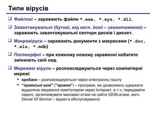 Типи вірусів
 Файлові – заражають файли *.exe, *.sys, *.dll.
 Завантажувальні (бутові, від англ. boot – завантаження) –
  заражають завантажувальні сектори дисків і дискет.
 Макровіруси – заражають документи з макросами (*.doc,
  *.xls, *.mdb)
 Поліморфні – при кожному новому зараженні небагато
  змінюють свій код.
 Мережеві віруси – розповсюджуються через компютерні
  мережі
    хробаки – розповсюджуються через електронну пошту
    “троянські коні" ("трояни") – програми, які дозволяють одержати
     віддалене керування комп'ютером через Інтернет, в т.ч. передавати
     паролі, організовувати масовані атаки на сайти (DOS-атаки, англ.
     Denial Of Service – відказ в обслуговуванні)
 
