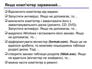 Якщо комп'ютер заражений…
 Відключити комп'ютер від мережі.
 Запустити антивірус. Якщо не допомагає, то…
 виключити комп'ютер і завантажити його з
  завантажувального диска (дискети, CD, DVD).
  Запустити антивірус. Якщо не допомагає, то…
 видалити Windows і встановити його заново. Якщо
  не допомагає, то…
 відформатувати вінчестер (format.com). Якщо це не
  вдалося зробити, то можливо пошкоджена таблиця
  розділі диска. Тоді …
 створити заново таблицю розділів (fdisk.exe). Якщо
  не вдається (вінчестер не знайдено), то…
 можна нести комп'ютер в ремонт.
 