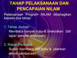 TAHAP PELAKSANAAN DAN
      PENCAPAIAN NILAM
Pelaksanaan Program NILAM dibahagikan
kepada dua tahap:

1. Tahap Jauhari
    Membaca banyak buku & direkodkan (bil/
    tajuk/ penulis/ ringkasan)

2. Rakan Pembaca
   Sudah membaca 100 buku & jalankan
   aktiviti pembacaan
 