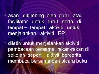 • akan dibimbing oleh guru atau
 fasilitator untuk turut serta di
 tempat – tempat aktiviti untuk
 menjalankan aktiviti RP.
• dilatih untuk menjalankan aktiviti
 pembacaan bersama rakan-rakan di
 sekolah seperti : aktiviti bercerita,
 membaca bersama dan bicara buku
 