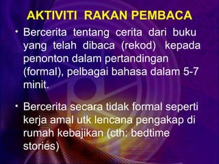 AKTIVITI RAKAN PEMBACA
• Bercerita tentang cerita dari buku
 yang telah dibaca (rekod) kepada
 penonton dalam pertandingan
 (formal), pelbagai bahasa dalam 5-7
 minit.
• Bercerita secara tidak formal seperti
 kerja amal utk lencana pengakap di
 rumah kebajikan (cth: bedtime
 stories)
 
