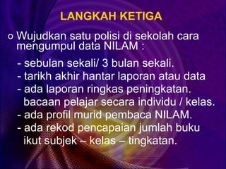 LANGKAH KETIGA
o Wujudkan satu polisi di sekolah cara
 mengumpul data NILAM :
 - sebulan sekali/ 3 bulan sekali.
 - tarikh akhir hantar laporan atau data
 - ada laporan ringkas peningkatan.
   bacaan pelajar secara individu / kelas.
 - ada profil murid pembaca NILAM.
 - ada rekod pencapaian jumlah buku
   ikut subjek – kelas – tingkatan.
 
