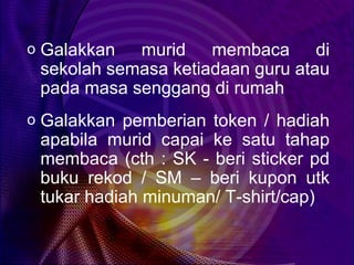 o Galakkan  murid membaca di
 sekolah semasa ketiadaan guru atau
 pada masa senggang di rumah
o Galakkan pemberian token / hadiah
 apabila murid capai ke satu tahap
 membaca (cth : SK - beri sticker pd
 buku rekod / SM – beri kupon utk
 tukar hadiah minuman/ T-shirt/cap)
 