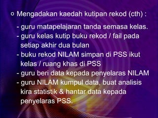 o Mengadakan kaedah kutipan rekod (cth) :

 - guru matapelajaran tanda semasa kelas.
 - guru kelas kutip buku rekod / fail pada
   setiap akhir dua bulan
 - buku rekod NILAM simpan di PSS ikut
   kelas / ruang khas di PSS
 - guru beri data kepada penyelaras NILAM
 - guru NILAM kumpul data, buat analisis
   kira statistik & hantar data kepada
   penyelaras PSS.
 