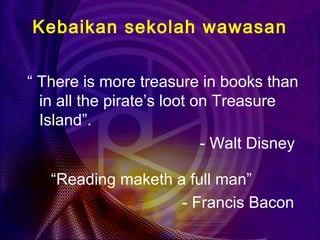Kebaikan sekolah wawasan


“ There is more treasure in books than
  in all the pirate’s loot on Treasure
  Island”.
                            - Walt Disney

   “Reading maketh a full man”
                    - Francis Bacon
 