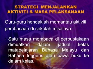 STRATEGI MENJALANKAN
 AKTIVITI & MASA PELAKSANAAN

Guru-guru hendaklah memantau aktiviti
pembacaan di sekolah misalnya :

- Satu masa membaca di perpustakaan
 dimuatkan    dalam   jadual  kelas
 matapelajaran Bahasa Melayu dan
 Bahasa Inggeris atau bawa buku ke
 dalam kelas.
 