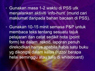 - Gunakan masa 1-2 waktu di PSS utk
 menjalankan aktiviti ‘info-hunt’ (murid cari
 maklumat daripada bahan bacaan di PSS).
- Gunakan 10-15 minit semasa P&P untuk
 membaca teks tentang sesuatu tajuk
 pelajaran dan catat sedikit nota (point
 form) ke dalam rekod, laporan penuh
 direkodkan hanya apabila habis satu buku
 yg dikongsi dalam kelas (rizzo/ berapa
 helai seminggu atau tulis di whiteboard)
 