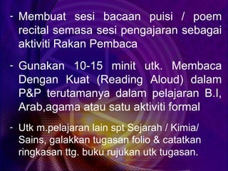 - Membuat sesi bacaan puisi / poem
 recital semasa sesi pengajaran sebagai
 aktiviti Rakan Pembaca
- Gunakan 10-15 minit utk. Membaca
 Dengan Kuat (Reading Aloud) dalam
 P&P terutamanya dalam pelajaran B.I,
 Arab,agama atau satu aktiviti formal
- Utk m.pelajaran lain spt Sejarah / Kimia/
 Sains, galakkan tugasan folio & catatkan
 ringkasan ttg. buku rujukan utk tugasan.
 