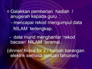o Galakkan pemberian hadiah /
 anugerah kepada guru :
 - mencapai rekod mengumpul data
   NILAM terlengkap.
 - data murid menghantar ‘rekod
  bacaan’ NILAM teramai.
(dinner/ hi-tea for 2 / hadiah barangan
  elektrik semasa jamuan tahunan)
 