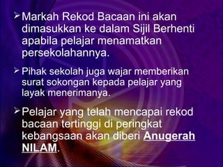  Markah Rekod Bacaan ini akan
 dimasukkan ke dalam Sijil Berhenti
 apabila pelajar menamatkan
 persekolahannya.
 Pihak sekolah juga wajar memberikan
 surat sokongan kepada pelajar yang
 layak menerimanya.
 Pelajar yang telah mencapai rekod
 bacaan tertinggi di peringkat
 kebangsaan akan diberi Anugerah
 NILAM.
 