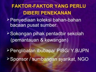 FAKTOR-FAKTOR YANG PERLU
       DIBERI PENEKANAN
 Penyediaan koleksi bahan-bahan
  bacaan pusat sumber.
 Sokongan pihak pentadbir sekolah
 (pemantauan & kewangan)

 Penglibatan ibubapa/ PIBG/ Y.B/JPN

 Sponsor / sumbangan syarikat, NGO
 