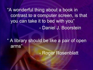 “A wonderful thing about a book in
  contrast to a computer screen, is that
  you can take it to bed with you”
                 - Daniel J. Boorstein

“ A library should be like a pair of open
  arms”
                 - Roger Rosenblatt
 