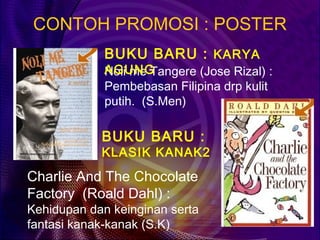 CONTOH PROMOSI : POSTER
             BUKU BARU : KARYA
             AGUNG
             Noli me Tangere (Jose Rizal) :
             Pembebasan Filipina drp kulit
             putih. (S.Men)

            BUKU BARU :
            KLASIK KANAK2
Charlie And The Chocolate
Factory (Roald Dahl) :
Kehidupan dan keinginan serta
fantasi kanak-kanak (S.K)
 