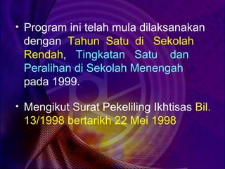 • Program ini telah mula dilaksanakan
 dengan Tahun Satu di Sekolah
 Rendah, Tingkatan Satu dan
 Peralihan di Sekolah Menengah
 pada 1999.

• Mengikut Surat Pekeliling Ikhtisas Bil.
 13/1998 bertarikh 22 Mei 1998
 