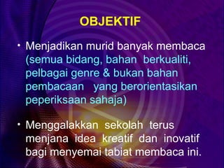 OBJEKTIF
• Menjadikan murid banyak membaca
 (semua bidang, bahan berkualiti,
 pelbagai genre & bukan bahan
 pembacaan yang berorientasikan
 peperiksaan sahaja)

• Menggalakkan sekolah terus
 menjana idea kreatif dan inovatif
 bagi menyemai tabiat membaca ini.
 
