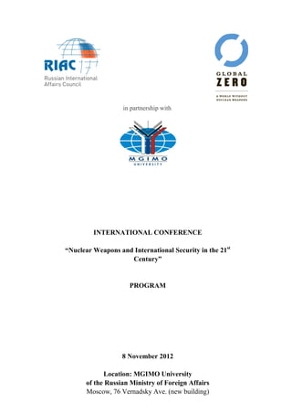  
                   in partnership with




         INTERNATIONAL CONFERENCE

“Nuclear Weapons and International Security in the 21st
                    Century”


                     PROGRAM




                  8 November 2012

            Location: MGIMO University
      of the Russian Ministry of Foreign Affairs
      Moscow, 76 Vernadsky Ave. (new building)
 