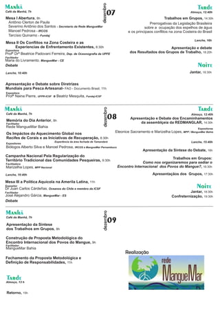 dezembro
Manhã                                                                                                                             Tarde
Café da Manhã, 7h
                                                                          07                                                  Almoço, 12:40h

Mesa I Abertura, 8h                                                                                            Trabalhos em Grupos, 14:30h
 Antônio Clerton de Paula                                                                            Prerrogativas da Legislação Brasileira
 Severino Antônio dos Santos - Secretario da Rede MangueMar                                       sobre a ocupação dos espelhos de água
 Manoel Pedrosa - IRCOS                                                                 e os principaos conflitos na zona Costeira do Brasil
 Tarcísio Quinamo - Fundaj
                                                                                                                                Lanche, 16h
Mesa II Os Conflitos na Zona Costeira e as
    Experiencias de Enfrentamento Existentes, 8:30h                                                            Apresentação e debate
Expositora
Profª Drª Beatrice Padovani Ferreira, Dep. de Oceonografia da UPFE                       dos Resultados dos Grupos de Trabalho, 16:20h
Facilitador
Maria do Livramento, MangueMar - CE
Debate                                                                                                                            Noite
Lanche, 10:40h                                                                                                               Jantar, 18:30h


Apresentação e Debate sobre Diretrizes
Mundiais para Pesca Artesanal- FAO - Documento Brasil, 11h
Expositora
Profª Naina Pierre, UFPR-ICSF e Beatriz Mesquita, Fundaj-ICSF


Manhã                                                                                                                             Tarde
                                                                    dezembro
Café da Manhã, 7h

Memória do Dia Anterior, 8h
                                                                              08                                              Almoço, 12:40h
                                                                                          Apresentação e Debate dos Encaminhamentos
Facilitador                                                                                    da assemblçeia da REDMANGLAR, 14:30h
Rede MangueMar Bahia                                                                                                              Expositoras
                                                                               Eleonice Sacramento e Marizelha Lopes, MPP / MangueMar Bahia
Os Impáctos do Aquecimento Global nos
Recifes de Corais e as Iniciativas de Recuperação, 8:30h
                                Experiência da área fechada de Tamandará                                                      Lanche, 15:40h
Expositores
Biólogos Alberto Silva e Manoel Pedrosa, IRCOS e MangueMar Pernambuco
                                                                                                Apresentação da Síntese do Debate, 16h
Campanha Nacional Pela Regularização do
                                                                                                                Trabalhos em Grupos:
Território Tradicional das Comunidades Pesqueiras, 9:30h
Facilitadora                                                                                     Como nos organizaremos para sediar o
Marizelha Lopes, MPP Nacional                                                      Encontro Internacional dos Povos do Mangue?, 16:30h

Lanche, 10:40h                                                                                        Apresentaçãos dos Grupos, 17:30h

Mesa III a Política Aquícola na Amerila Latina, 11h
Expositor
Dr Juan Carlos Cárdeñas, Oceanos do Chile e membro da ICSF                                                                       Noite
Facilitador                                                                                                                 Jantar, 18:30h
José Alejandro Gárcia, MangueMar - ES                                                                             Confreternização, 19:30h
Debate


Manhã
                                                                    dezembro




Café da Manhã, 7h

Apresentação da Síntese
                                                                              09
dos Trabalhos em Grupos, 8h

Construção de Proposta Metodológica do
Encontro Internacional dos Povos do Mangue, 9h
Facilitador
MangueMar Bahia
                                                                                       Realização
Fechamento da Proposta Metodológica e
Definição de Responsabilidades, 11h



 Tarde
Almoço, 13 h


 Retorno, 15h
 
