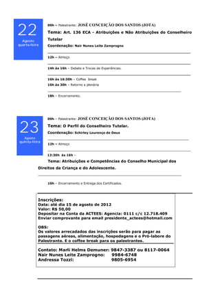 JOSÉ CONCEIÇÃO DOS SANTOS (JOTA)

22
                09h – Palestrante:

                Tema: Art. 136 ECA - Atribuições e Não Atribuições do Conselheiro

  Agosto        Tutelar
quarta-feira    Coordenação: Nair Nunes Leite Zamprogno
                __________________________________________________________________
                12h – Almoço
                __________________________________________________________________
                14h às 16h – Debate e Trocas de Experiências.
                __________________________________________________________________
                16h às 16:30h – Coffee break
                16h às 30h – Retorno a plenária
                _____________________________________________________________________
                18h – Encerramento.




                09h – Palestrante:   JOSÉ CONCEIÇÃO DOS SANTOS (JOTA)


23 Agosto
                Tema: O Perfil do Conselheiro Tutelar.
                Coordenação: Schirley Lourenço de Deus
                _________________________________________________________________________
quinta-feira
                12h – Almoço
                __________________________________________________________________________
                13:30h às 16h –

                 Tema: Atribuições e Competências do Conselho Municipal dos
            Direitos da Criança e do Adolescente.
            __________________________________________________________________________

                16h – Encerramento e Entrega dos Certificados.




            Inscrições:
            Data: até dia 15 de agosto de 2012
            Valor: R$ 50,00
            Depositar na Conta da ACTEES: Agencia: 0111 c/c 12.718.409
            Enviar comprovante para email presidente_actees@hotmail.com

            OBS:
            Os valores arrecadados das inscrições serão para pagar as
            passagens aéreas, alimentação, hospedagens e o Pró-labore do
            Palestrante. E o coffee break para os palestrantes.

            Contato: Marli Helms Demuner: 9847-3387 ou 8117-0064
            Nair Nunes Leite Zamprogno:   9984-6748
            Andressa Tozzi:               9805-6954
 