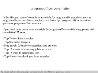program officer cover letter 
In this file, you can ref cover letter materials for program officer position such as 
program officer cover letter samples, cover letter tips, program officer interview 
questions, program officer resumes… 
If you need more cover letter materials for program officer as following, please visit: 
coverletter123.com 
• Top 7 cover letter samples 
• Top 8 resumes samples 
• Free ebook: 75 interview questions and answers 
• Top 12 secrets to win every job interviews 
• Top 15 ways to search new jobs 
• Top 8 interview thank you letter samples 
Top materials: top 7 cover letter samples, top 8 Interview resumes samples, questions free and ebook: answers 75 – interview free download/ questions pdf and answers 
ppt file 
 